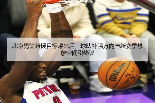 北京男篮新援目标曝光后，球队补强方向与新赛季想象空间引热议